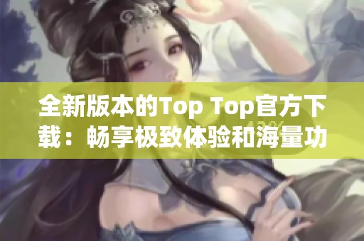 全新版本的Top Top官方下载：畅享极致体验和海量功能