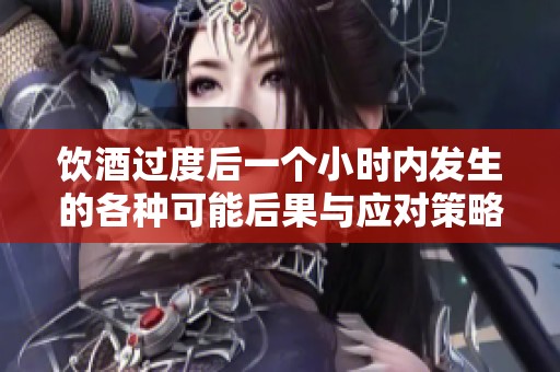 饮酒过度后一个小时内发生的各种可能后果与应对策略