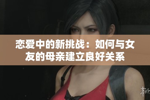恋爱中的新挑战：如何与女友的母亲建立良好关系