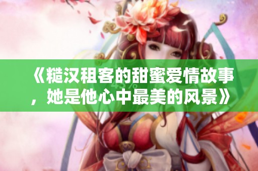 《糙汉租客的甜蜜爱情故事，她是他心中最美的风景》
