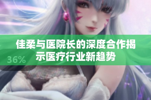 佳柔与医院长的深度合作揭示医疗行业新趋势