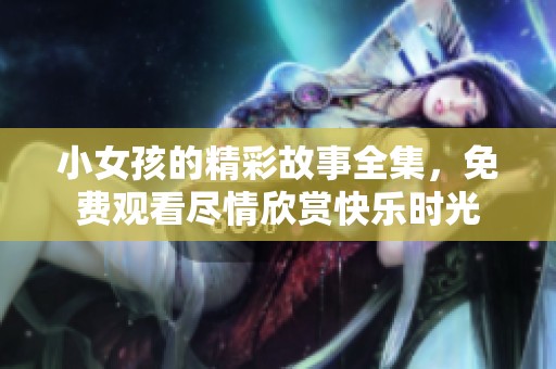 小女孩的精彩故事全集，免费观看尽情欣赏快乐时光