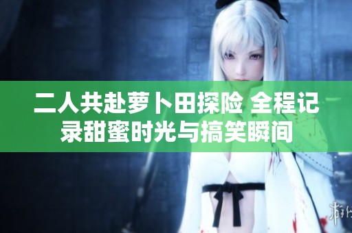 二人共赴萝卜田探险 全程记录甜蜜时光与搞笑瞬间