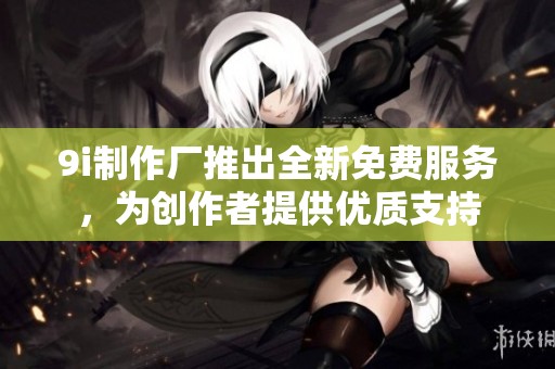 9i制作厂推出全新免费服务，为创作者提供优质支持