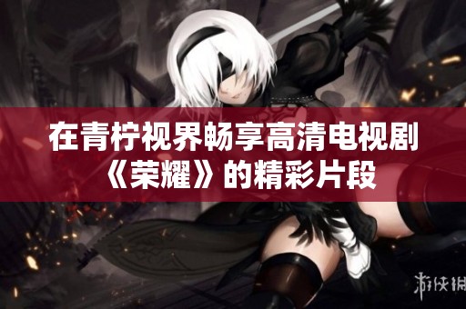 在青柠视界畅享高清电视剧《荣耀》的精彩片段