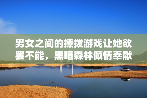 男女之间的撩拨游戏让她欲罢不能，黑暗森林倾情奉献