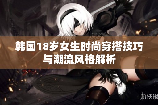 韩国18岁女生时尚穿搭技巧与潮流风格解析