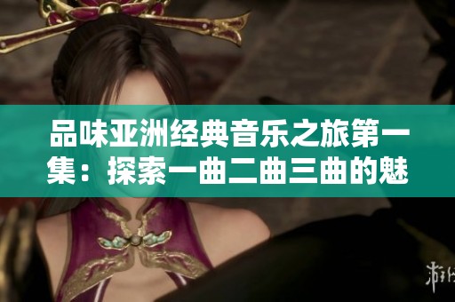 品味亚洲经典音乐之旅第一集：探索一曲二曲三曲的魅力