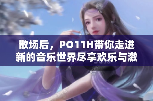 散场后，PO11H带你走进新的音乐世界尽享欢乐与激情
