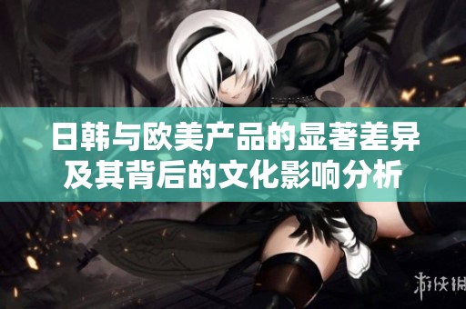 日韩与欧美产品的显著差异及其背后的文化影响分析