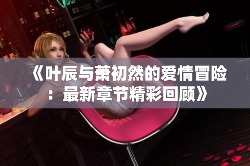《叶辰与萧初然的爱情冒险：最新章节精彩回顾》