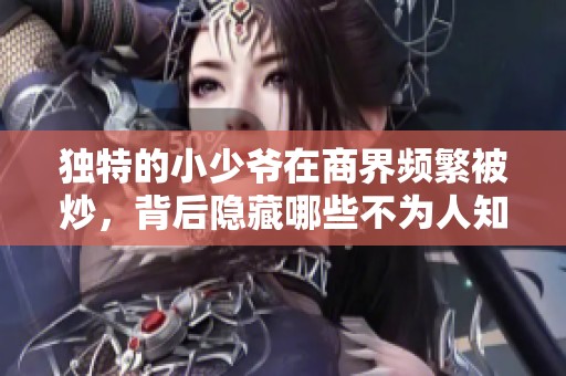 独特的小少爷在商界频繁被炒，背后隐藏哪些不为人知的故事