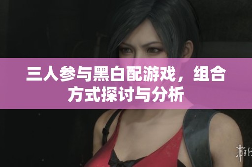 三人参与黑白配游戏，组合方式探讨与分析