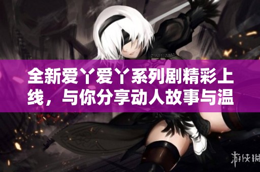 全新爱丫爱丫系列剧精彩上线，与你分享动人故事与温暖时刻