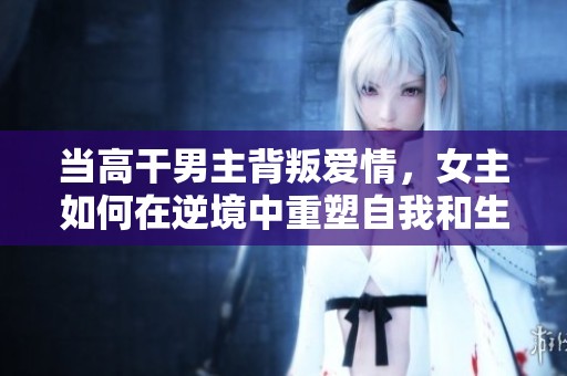 当高干男主背叛爱情，女主如何在逆境中重塑自我和生活
