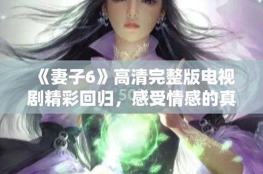 《妻子6》高清完整版电视剧精彩回归，感受情感的真实与复杂