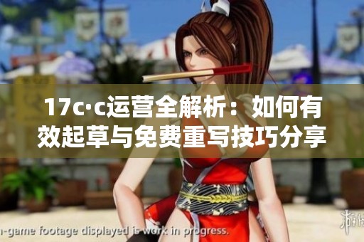 17c·c运营全解析：如何有效起草与免费重写技巧分享