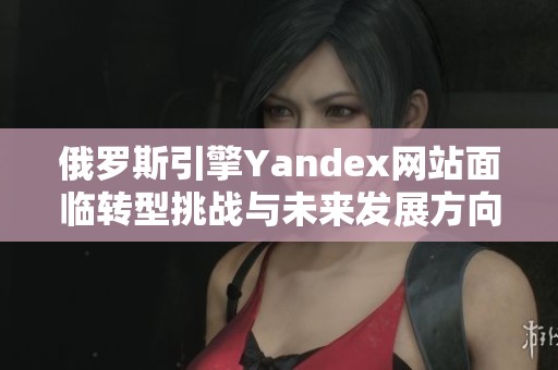 俄罗斯引擎Yandex网站面临转型挑战与未来发展方向分析
