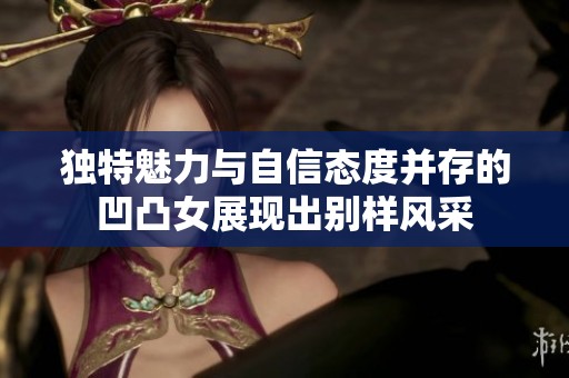 独特魅力与自信态度并存的凹凸女展现出别样风采