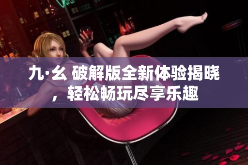 九·幺 破解版全新体验揭晓，轻松畅玩尽享乐趣