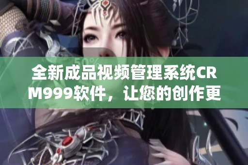 全新成品视频管理系统CRM999软件，让您的创作更高效便捷