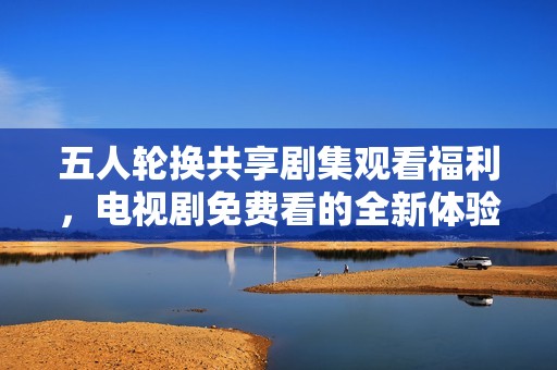 五人轮换共享剧集观看福利，电视剧免费看的全新体验
