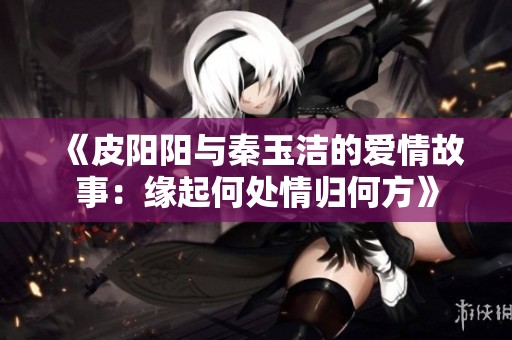 《皮阳阳与秦玉洁的爱情故事：缘起何处情归何方》