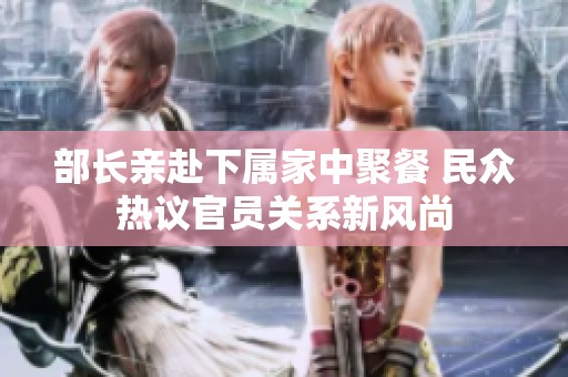 部长亲赴下属家中聚餐 民众热议官员关系新风尚