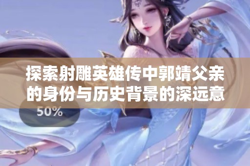 探索射雕英雄传中郭靖父亲的身份与历史背景的深远意义
