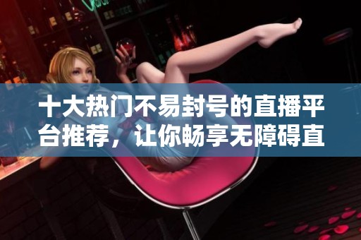 十大热门不易封号的直播平台推荐，让你畅享无障碍直播体验
