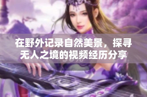 在野外记录自然美景，探寻无人之境的视频经历分享
