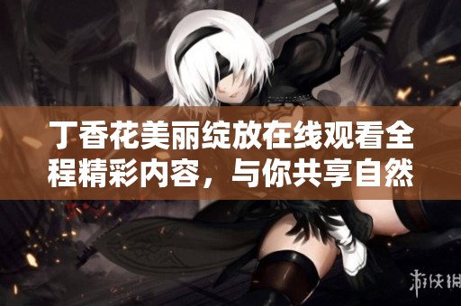 丁香花美丽绽放在线观看全程精彩内容，与你共享自然之美