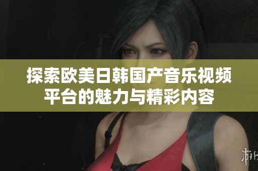 探索欧美日韩国产音乐视频平台的魅力与精彩内容