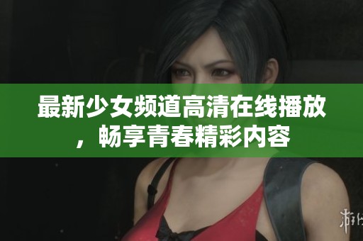 最新少女频道高清在线播放，畅享青春精彩内容