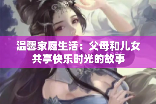 温馨家庭生活：父母和儿女共享快乐时光的故事