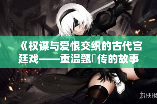 《权谋与爱恨交织的古代宫廷戏——重温甄嬛传的故事魅力》