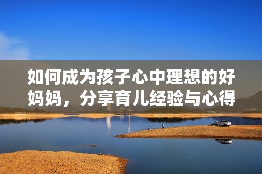 如何成为孩子心中理想的好妈妈，分享育儿经验与心得