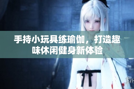 手持小玩具练瑜伽，打造趣味休闲健身新体验