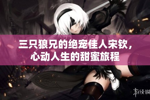 三只狼兄的绝宠佳人宋钦，心动人生的甜蜜旅程