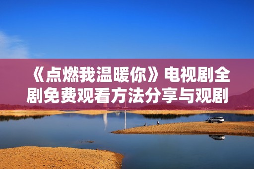 《点燃我温暖你》电视剧全剧免费观看方法分享与观剧心得
