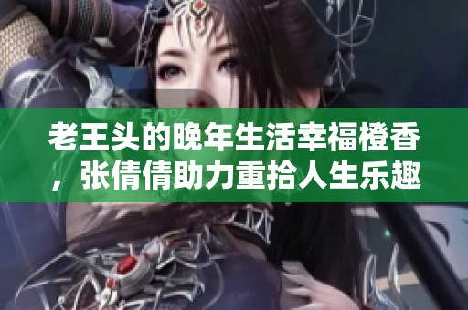老王头的晚年生活幸福橙香，张倩倩助力重拾人生乐趣