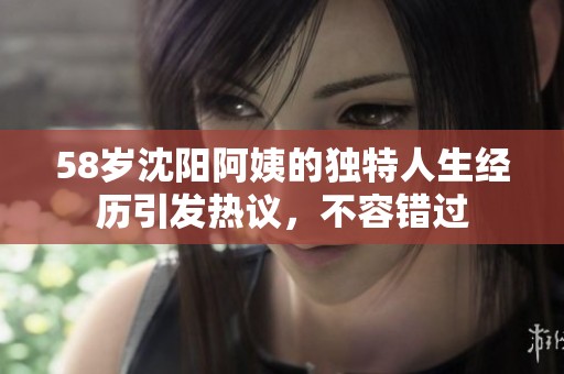 58岁沈阳阿姨的独特人生经历引发热议，不容错过