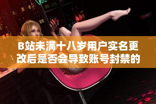 B站未满十八岁用户实名更改后是否会导致账号封禁的分析
