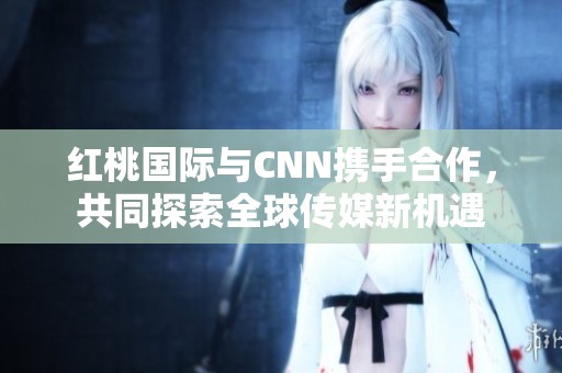 红桃国际与CNN携手合作，共同探索全球传媒新机遇