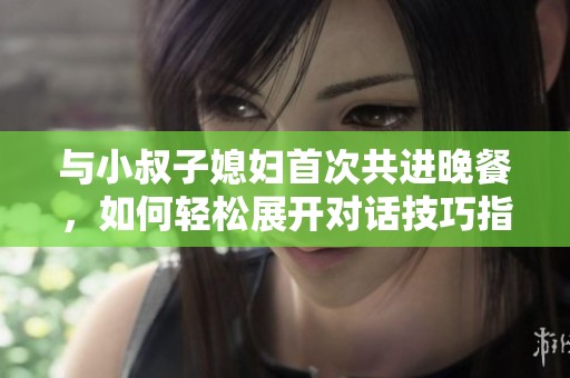 与小叔子媳妇首次共进晚餐，如何轻松展开对话技巧指南