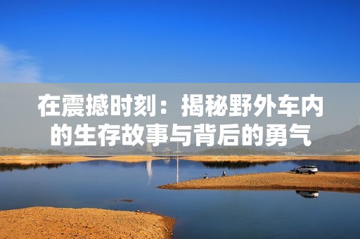 在震撼时刻：揭秘野外车内的生存故事与背后的勇气
