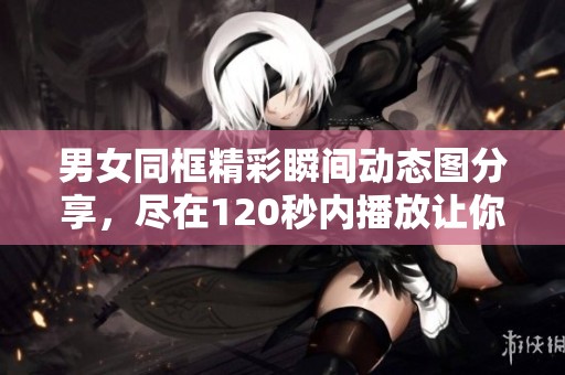 男女同框精彩瞬间动态图分享，尽在120秒内播放让你惊艳