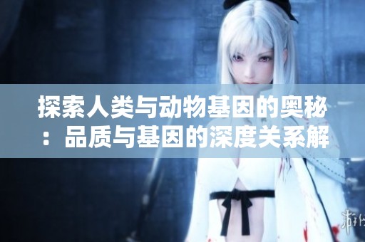 探索人类与动物基因的奥秘：品质与基因的深度关系解析