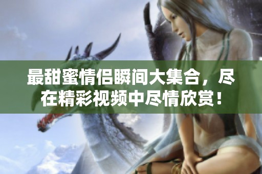 最甜蜜情侣瞬间大集合，尽在精彩视频中尽情欣赏！