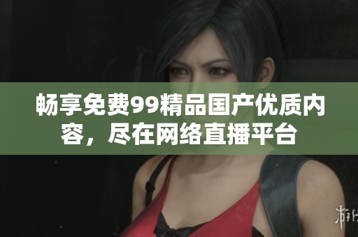畅享免费99精品国产优质内容，尽在网络直播平台